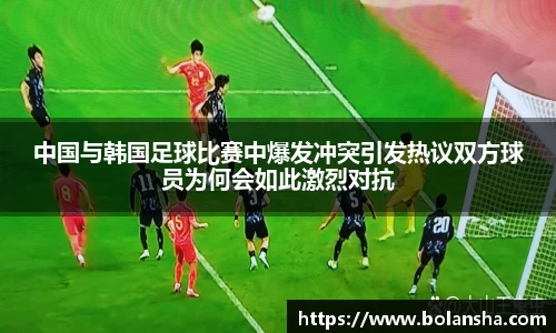 中国与韩国足球比赛中爆发冲突引发热议双方球员为何会如此激烈对抗